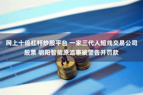 网上十倍杠杆炒股平台 一家三代人短线交易公司股票 明阳智能原监事被警告并罚款