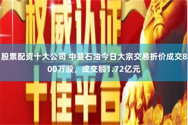 股票配资十大公司 中曼石油今日大宗交易折价成交800万股，成交额1.72亿元