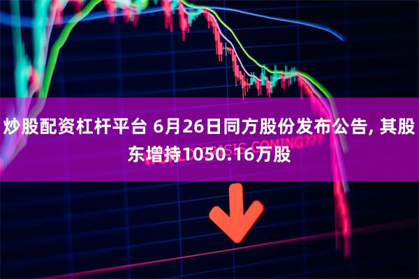 炒股配资杠杆平台 6月26日同方股份发布公告, 其股东增持1050.16万股