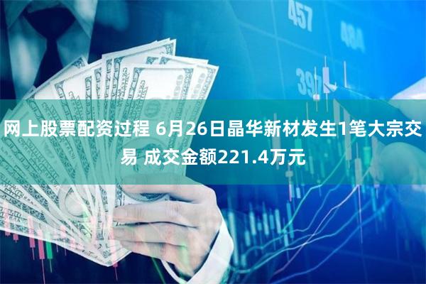 网上股票配资过程 6月26日晶华新材发生1笔大宗交易 成交金额221.4万元