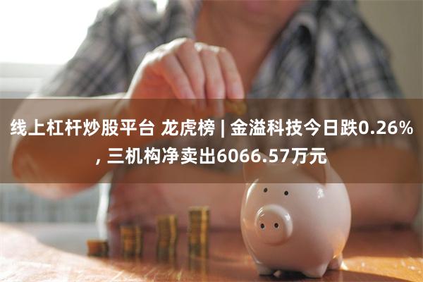 线上杠杆炒股平台 龙虎榜 | 金溢科技今日跌0.26%, 三机构净卖出6066.57万元