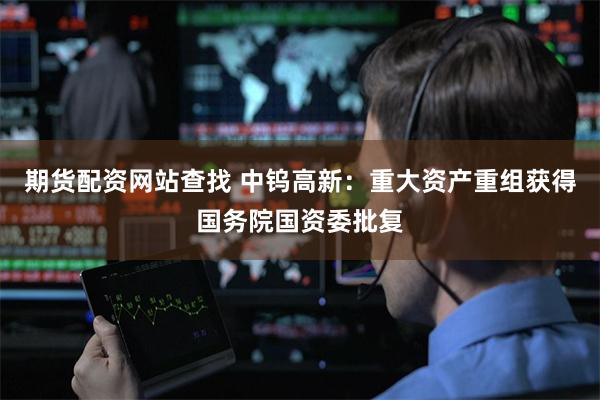 期货配资网站查找 中钨高新：重大资产重组获得国务院国资委批复
