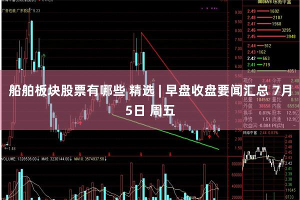 船舶板块股票有哪些 精选 | 早盘收盘要闻汇总 7月5日 周五