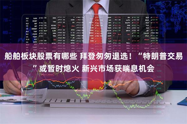 船舶板块股票有哪些 拜登匆匆退选！“特朗普交易”或暂时熄火 新兴市场获喘息机会