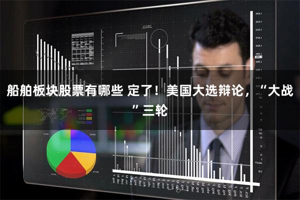 船舶板块股票有哪些 定了！美国大选辩论，“大战”三轮