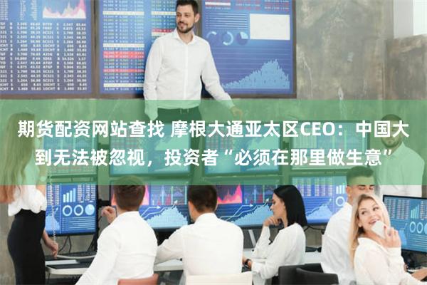 期货配资网站查找 摩根大通亚太区CEO：中国大到无法被忽视，投资者“必须在那里做生意”