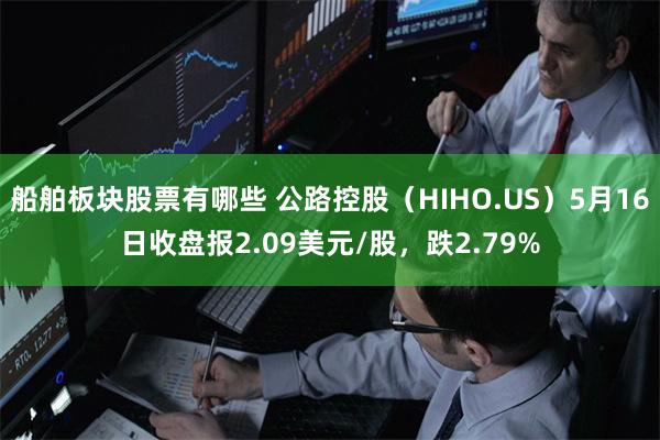 船舶板块股票有哪些 公路控股（HIHO.US）5月16日收盘报2.09美元/股，跌2.79%