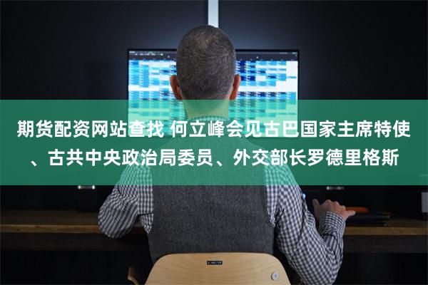 期货配资网站查找 何立峰会见古巴国家主席特使、古共中央政治局委员、外交部长罗德里格斯