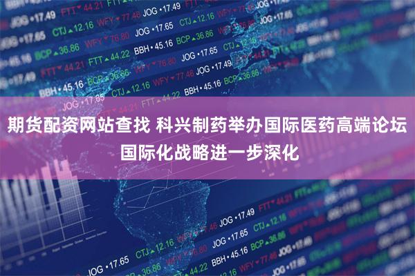 期货配资网站查找 科兴制药举办国际医药高端论坛 国际化战略进一步深化