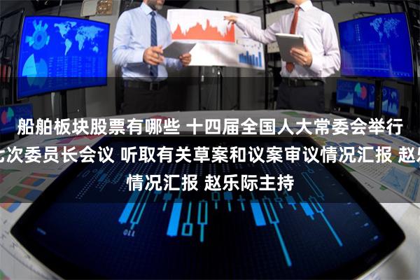 船舶板块股票有哪些 十四届全国人大常委会举行第二十七次委员长会议 听取有关草案和议案审议情况汇报 赵乐际主持