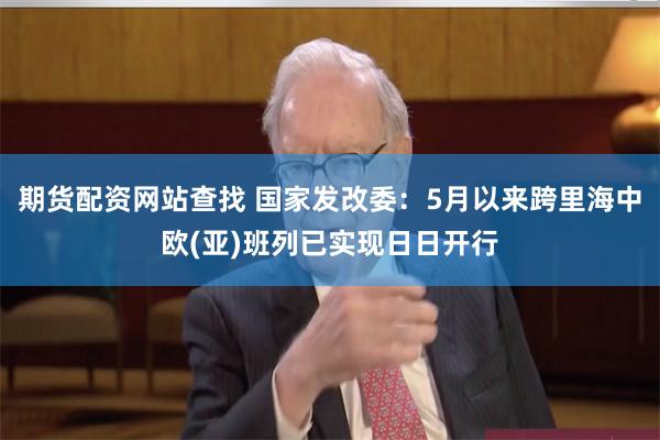 期货配资网站查找 国家发改委：5月以来跨里海中欧(亚)班列已实现日日开行