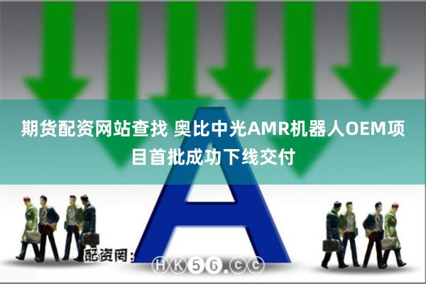 期货配资网站查找 奥比中光AMR机器人OEM项目首批成功下线交付