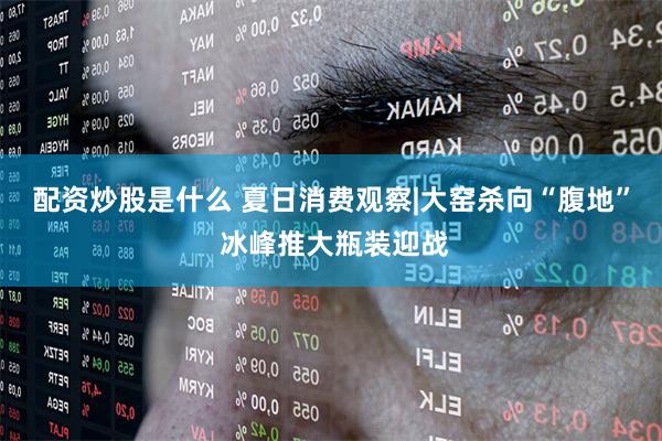 配资炒股是什么 夏日消费观察|大窑杀向“腹地” 冰峰推大瓶装迎战