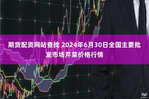 期货配资网站查找 2024年6月30日全国主要批发市场芹菜价格行情