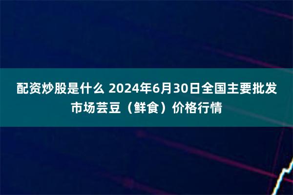 配资炒股是什么 2024年6月30日全国主要批发市场芸豆（鲜食）价格行情