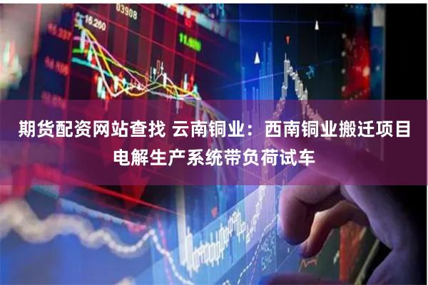 期货配资网站查找 云南铜业：西南铜业搬迁项目电解生产系统带负荷试车