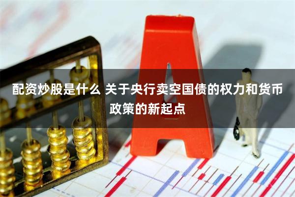 配资炒股是什么 关于央行卖空国债的权力和货币政策的新起点
