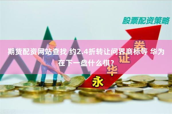 期货配资网站查找 约2.4折转让问界商标等 华为在下一盘什么棋？