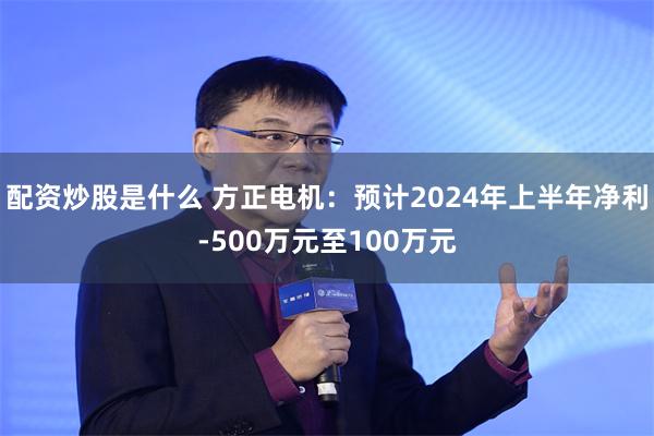 配资炒股是什么 方正电机：预计2024年上半年净利-500万元至100万元