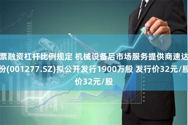 股票融资杠杆比例规定 机械设备后市场服务提供商速达股份(001277.SZ)拟公开发行1900万股 发行价32元/股
