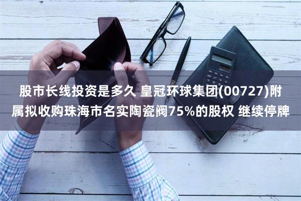 股市长线投资是多久 皇冠环球集团(00727)附属拟收购珠海市名实陶瓷阀75%的股权 继续停牌