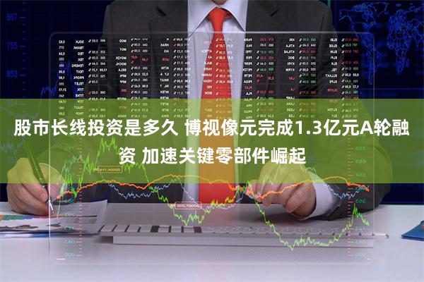 股市长线投资是多久 博视像元完成1.3亿元A轮融资 加速关键零部件崛起