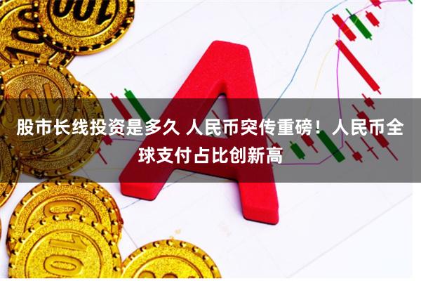 股市长线投资是多久 人民币突传重磅！人民币全球支付占比创新高