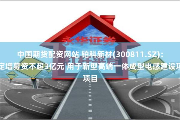 中国期货配资网站 铂科新材(300811.SZ)：拟定增募资不超3亿元 用于新型高端一体成型电感建设项目