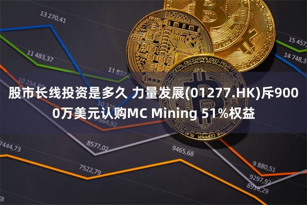 股市长线投资是多久 力量发展(01277.HK)斥9000万美元认购MC Mining 51%权益