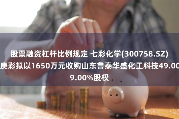 股票融资杠杆比例规定 七彩化学(300758.SZ)：山东庚彩拟以1650万元收购山东鲁泰华盛化工科技49.00%股权