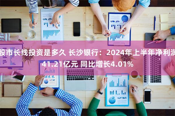 股市长线投资是多久 长沙银行：2024年上半年净利润41.21亿元 同比增长4.01%