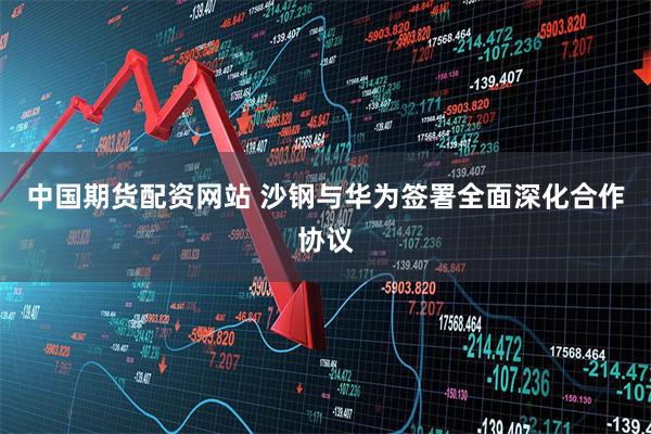 中国期货配资网站 沙钢与华为签署全面深化合作协议