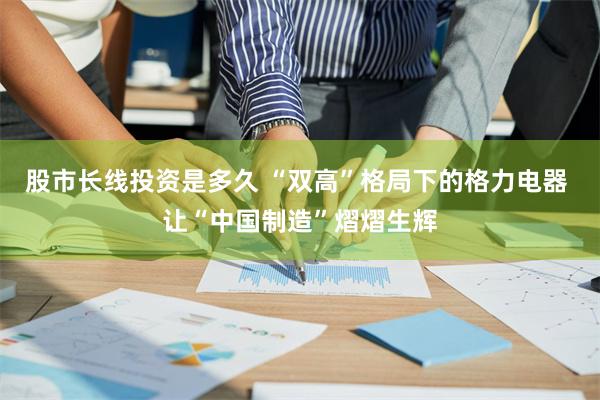 股市长线投资是多久 “双高”格局下的格力电器 让“中国制造”熠熠生辉