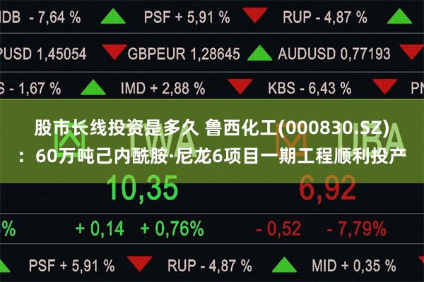 股市长线投资是多久 鲁西化工(000830.SZ)：60万吨己内酰胺·尼龙6项目一期工程顺利投产