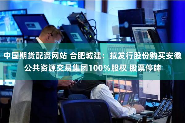 中国期货配资网站 合肥城建：拟发行股份购买安徽公共资源交易集团100％股权 股票停牌