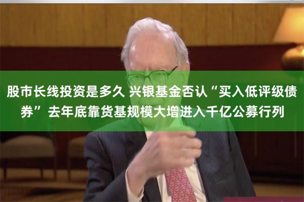 股市长线投资是多久 兴银基金否认“买入低评级债券” 去年底靠货基规模大增进入千亿公募行列