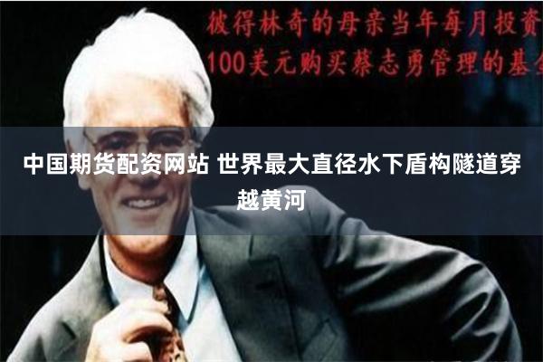 中国期货配资网站 世界最大直径水下盾构隧道穿越黄河