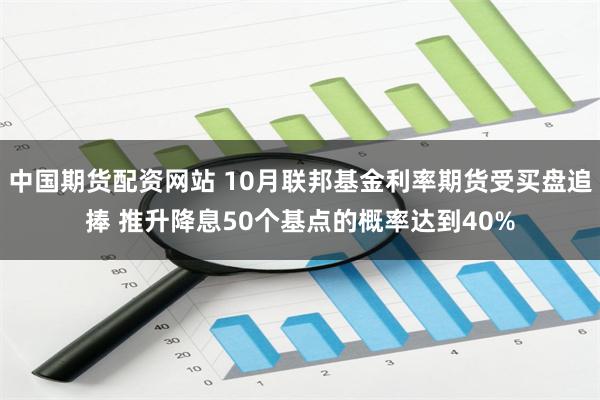 中国期货配资网站 10月联邦基金利率期货受买盘追捧 推升降息50个基点的概率达到40%