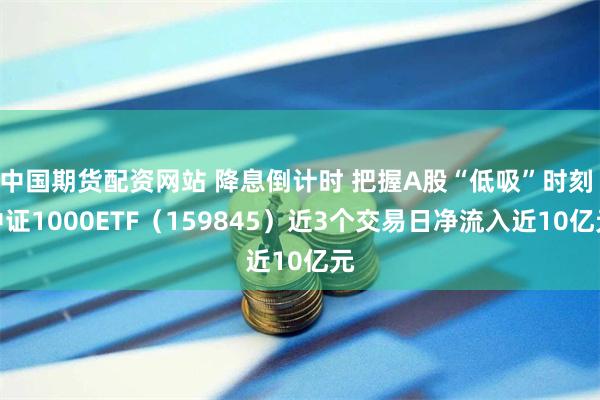 中国期货配资网站 降息倒计时 把握A股“低吸”时刻 中证1000ETF（159845）近3个交易日净流入近10亿元