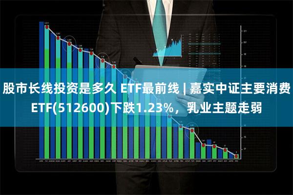 股市长线投资是多久 ETF最前线 | 嘉实中证主要消费ETF(512600)下跌1.23%，乳业主题走弱