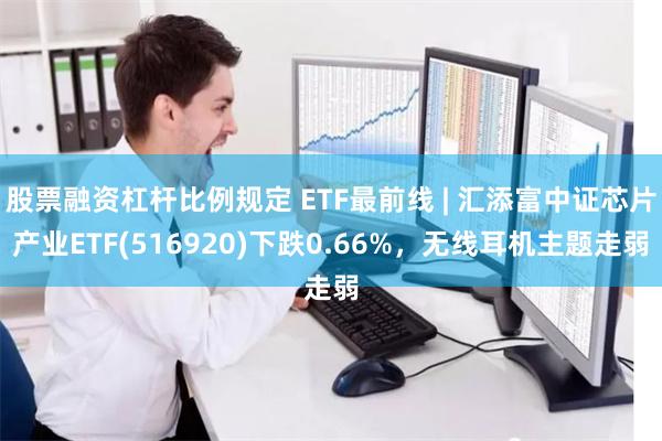 股票融资杠杆比例规定 ETF最前线 | 汇添富中证芯片产业ETF(516920)下跌0.66%，无线耳机主题走弱