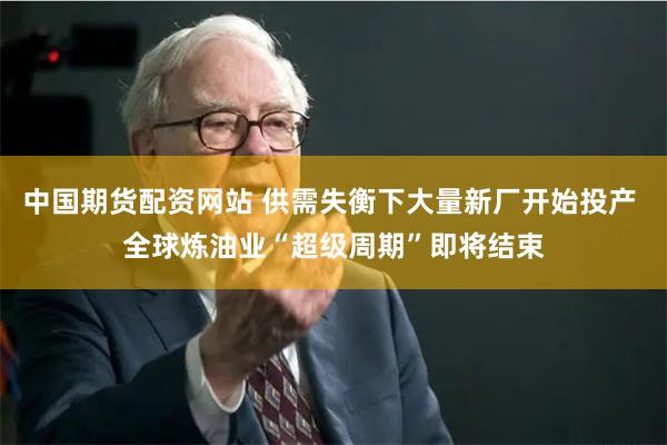 中国期货配资网站 供需失衡下大量新厂开始投产 全球炼油业“超级周期”即将结束