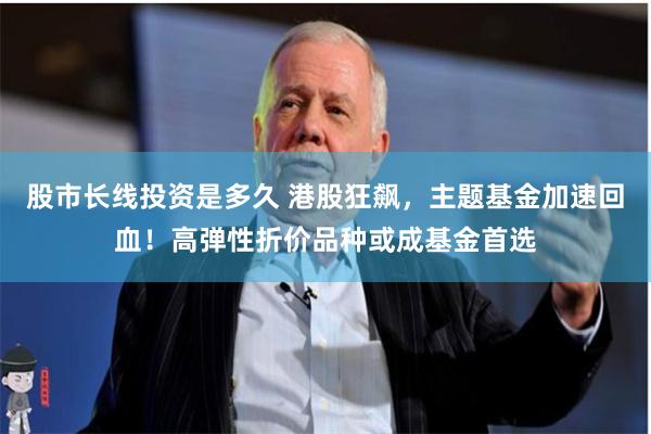 股市长线投资是多久 港股狂飙，主题基金加速回血！高弹性折价品种或成基金首选