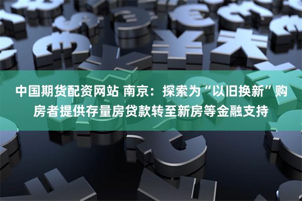 中国期货配资网站 南京：探索为“以旧换新”购房者提供存量房贷款转至新房等金融支持