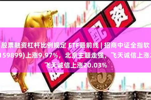 股票融资杠杆比例规定 ETF最前线 | 招商中证全指软件ETF(159899)上涨9.97%，北京主题走强，飞天诚信上涨20.03%
