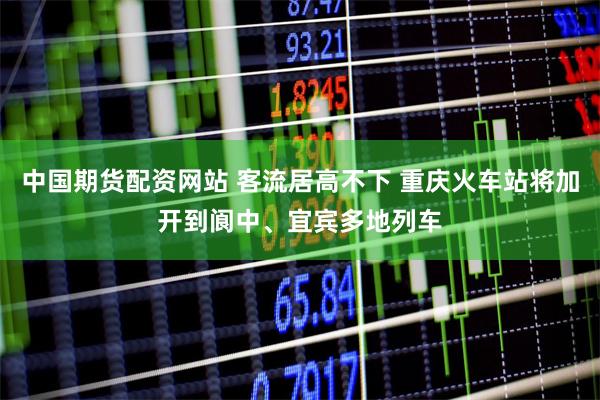 中国期货配资网站 客流居高不下 重庆火车站将加开到阆中、宜宾多地列车