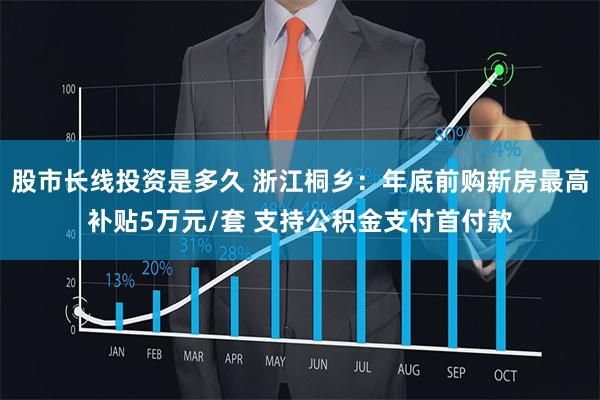 股市长线投资是多久 浙江桐乡：年底前购新房最高补贴5万元/套 支持公积金支付首付款