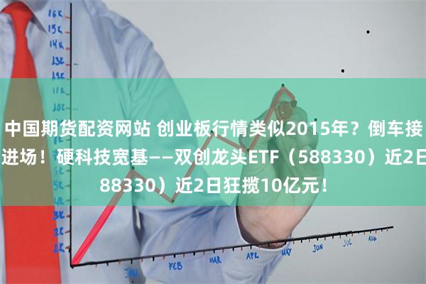 中国期货配资网站 创业板行情类似2015年？倒车接人，资金跑步进场！硬科技宽基——双创龙头ETF（588330）近2日狂揽10亿元！