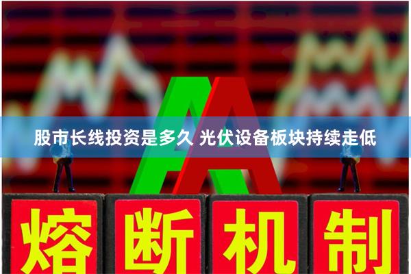 股市长线投资是多久 光伏设备板块持续走低