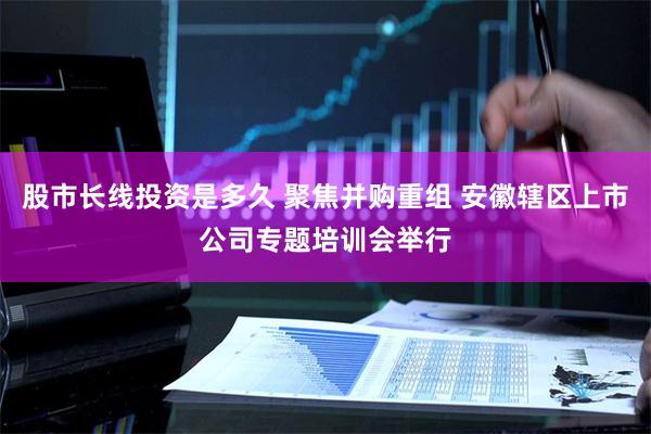 股市长线投资是多久 聚焦并购重组 安徽辖区上市公司专题培训会举行
